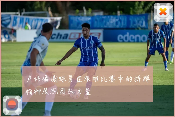 卢伟感谢球员在艰难比赛中的拼搏精神展现团队力量