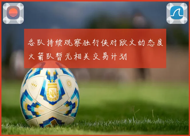 各队持续观察独行侠对欧文的态度火箭队暂无相关交易计划