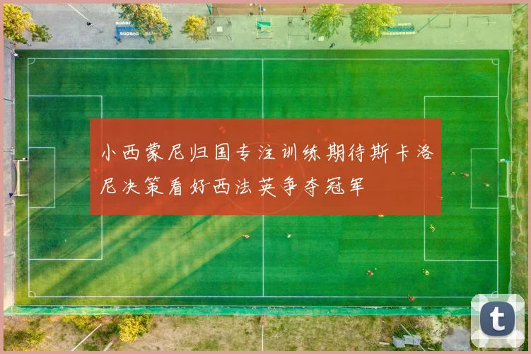 小西蒙尼归国专注训练期待斯卡洛尼决策看好西法英争夺冠军