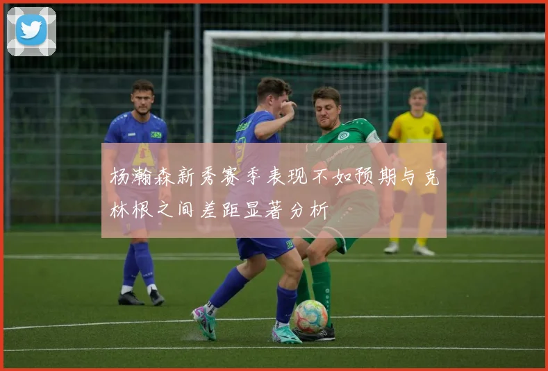 杨瀚森新秀赛季表现不如预期与克林根之间差距显著分析