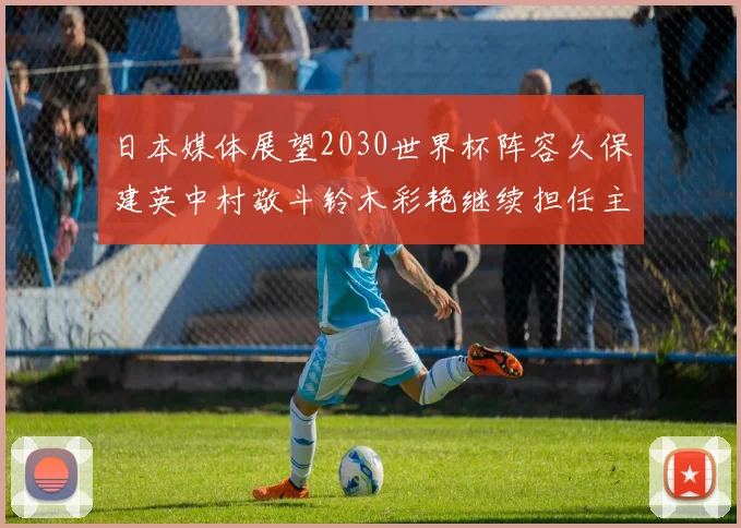 日本媒体展望2030世界杯阵容久保建英中村敬斗铃木彩艳继续担任主力