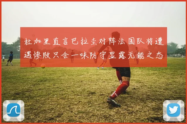 杜加里直言巴拉圭对阵法国队将遭遇惨败只会一味防守显露无能之态