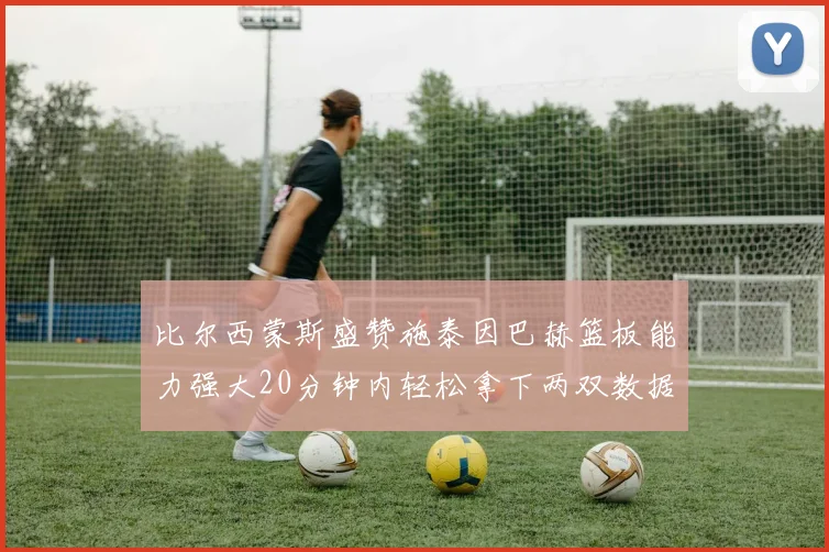 比尔西蒙斯盛赞施泰因巴赫篮板能力强大20分钟内轻松拿下两双数据