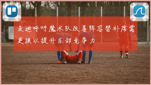 麦迪呼吁魔术队改善阵容替补席需更换以提升东部竞争力