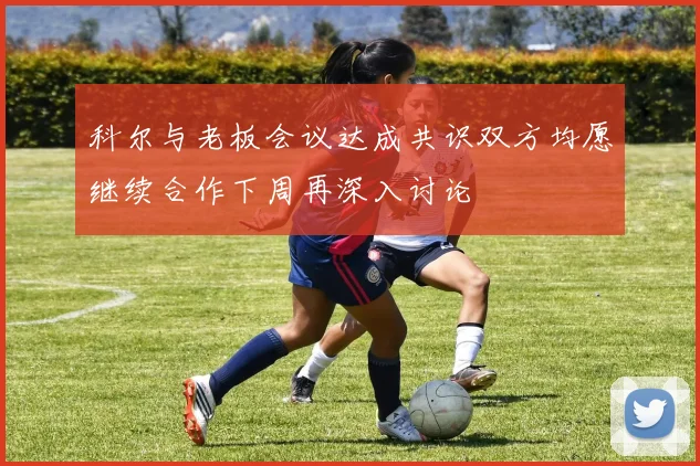 科尔与老板会议达成共识双方均愿继续合作下周再深入讨论